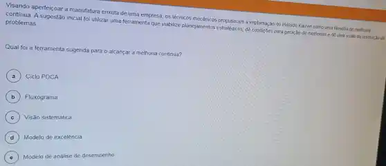 Visando aperfeiçoar a manufatura enxuta de uma empresa, os técnicos mecânicos propuseram a implantaçã o do método Kaizen como uma filosofia de melhona
contínua. A sugestão inicial foi utilizar uma ferramenta que viabilize planejamentos estratégicos, dê condições para geração de melhorias e dê uma visão da resolução de
problemas.
Qual foi a ferramenta sugerida para o alcançar a melhoria continua?
A ) Ciclo PDCA
B Fluxograma
C Visão sistemática
D
Modelo de excelência
E
) Modelo de análise de desempenho