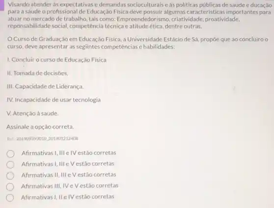 Visando atender às expectativas e demandas socioculturais e as politicas públicas de saúde e ducação
para a sáude o profissional de Educação Fisica deve possuir algumas características importantes para
atuar no mercado de trabalho, tais como:Empreendedori smo, criatividade, proatividade,
reponsabilidade social competência técnica e atitudeética, dentre outras.
Curso de Graduação em Educação Física, a Universidade Estácio de Sá , propõe que ao concluiro o
curso, deve apresentar as segiintes competências e habilidades:
1. Concluiro curso de Educação Física
II. Tomada de decisões.
III. Capacidade de Liderança.
IV. Incapacidade de usar tecnologia
V. Atenção à saúde.
Assinale a opção correta.
Ret: 201909393010.201901212408
Afrmativas I, III elV estão corretas
Afirmativas I, III e V estão corretas
Afrmativas II,III e V estão corretas
Afirmativas III, IV e V estão corretas
Afirmativas I, IIe IV estão corretas