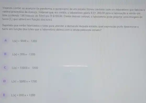 Visando conter os avanços da pandemia, o governador de um estado firmou contrato com um laboratório que fabrica a
vacina preventiva da doença. Sabe-se que, em média, o laboratório gasta R 1.200,00 para a fabricação e vende um
lote contendo 100 frascos de 50ml por R 200,00 Ciente desses valores, o laboratório pode projetar uma margem de
lucro (L) que obterá em função dos lotes.
Supondo que serão fabricados x lotes para atender a demanda daquele estado, qual expressão pode determinar o
lucro em função dos lotes que o laboratório obterá com a venda para este estado?
A L(x)=5000x-1200
B L(x)=200x-1200
C L(x)=10000x-1200
D L(x)=5000x+1200
E L(x)=200x+1200