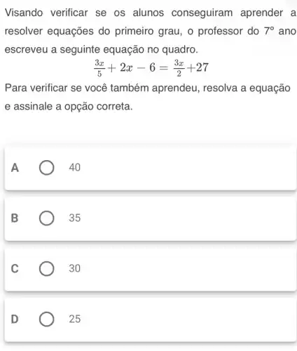 Visando verificar se os alunos conseguiram aprender a
resolver equações do primeiro grau, o professor do 7^circ  ano
escreveu a seguinte equação no quadro.
(3x)/(5)+2x-6=(3x)/(2)+27
Para verificar se você também aprendeu, resolva a equação
e assinale a opção correta.
A
40
B
35
C
30
D
25