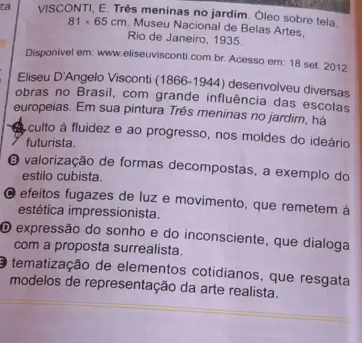 VISCONTI, E Três meninas no jardim. Óleo sobre tela.
81times 65cm
Museu Nacional de Belas Artes.
Rio de Janeiro , 1935
Disponivel em : www.eliseuvisconti com.br. Acesso em: 18 set. 2012.
Eliseu D'Angelo Visconti (1866-1944) desenvolve u diversas
obras no Brasil,com grande influência das escolas
europeias. Em sua pintura Três meninas no jardim, há
culto à fluidez e ao progresso, nos moldes do ideário
futurista.
lorização de formas decompos stas, a exemplo do
estilo cubista.
C efeitos fugazes de luze movimento , que remetem a
estética impressionista.
D expressão do sonho e do inconsciente , que dialoga
com a proposta surrealista.
natização de elementos cotidianos , que resgata
modelos de representa cão da arte realista.