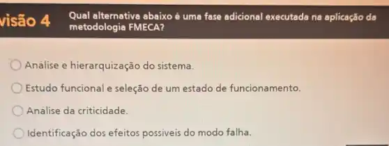 visão 4
Qual alternativa abaixo é uma fase adicional executada ne aplicação da
metodologia FMECA?
Análise e hierarquização do sistema.
Estudo funcional e seleção de um estado de funcionamento.
Analise da criticidade.
Identificação dos efeitos possiveis do modo falha.