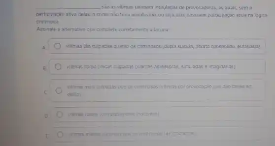 são as vitimas também intituladas de provocadoras as quais, sem a
participação ativa delas, o crime não teria acontecido , ou seja, elas possuem participação ativa na lógica
criminosa.
Assinale a alternativa que complete corretamente a lacuna:
A.	vitimas tão culpadas quanto os criminosos (dupla suicida , aborto consentido, eutanásia);
B.	vitimas como únicas culpadas (vitimas agressoras, simuladas e imaginárias)
vitimas mais culpadas que os criminosos (vitimas por provocação que dão causa ao
C.	delito);
D.	vitimas ideais (completamente inocentes)
E
vitimas menos culpadas que os criminosos (exignorantia)