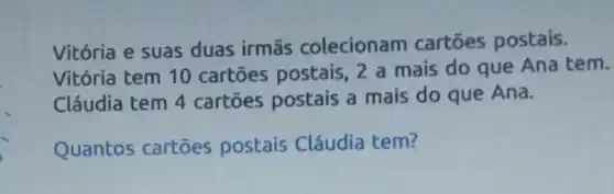 Vitória e suas duas irmās colecionam cartoes postais.
Vitória tem 10 cartōes postais 2 a mais do que Ana tem.
Cláudia tem 4 cartōes postais a mais do que Ana.
Quantos cartōes postais Cláudia tem?