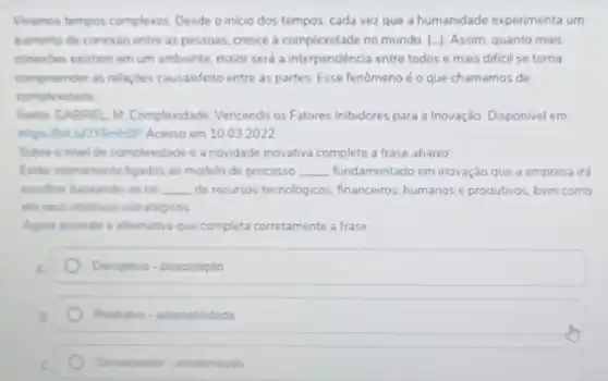 Vivemos tempos complexos. Deside o inicio dos tempos cada vez que a humanidade experimenta um
aumento de conexio entre as pessoas, cresce a complexidade no mundo. [.]Assim, quanto mais
conexdes existem em um ambiente, maior serd a interpendéncia entre todos e mais dificil se torna
compreender as relaçbes causalefeito entre as partes Esse fenômeno é o que chamamos de
complexidade.
Fonte GABRIEL M Complexidade Vencendo os Fatores Inibidores para a Inovação. Disponivel em
https://bit.ly/2Y6mhBP Acesso em 1003.2022
Sobre onivel de complexidade e a novidade inovativa complete a frase abaixo
Estile intimamente ligados ao modelo de processo __ fundamentado em inovação que a empresa irá
escolher baseando-se na __ de recursos tecnológicos financeiros, humanos e produtivos bem como
em seus objetivos estratégicos
Agora assinale a alternative que completa corretamente a frase
Disruptivo-dissociação
Produtivo-adaptabilidade
Conservador-conservaçao