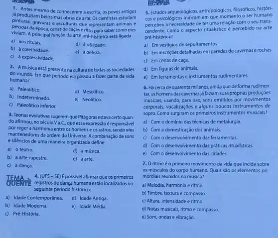 viviam.A principal função da arte pré-histórica está ligada
a) aos rituais.
d) à utilidade.
b) à coletividade.
e) à beleza.
c) à expressividade.
2. A música está presente na cultura de todas as sociedades
do mundo. Em que perfodo ela passou a fazer parte da vida
humana?
a) Paleolítico.
d) Mesolítico.
b) Indeterminado
e) Neolitico.
c) Paleolitico Inferior.
3. Teorias evolutivas sugerem que Pitágorasestava certo quan-
do afirmou, no século Va.C., que essa expressão é responsável
por reger a harmonia entre os homens e os astros, sendo eles
mantenedores da ordem do Universo. A combinação de sons
e silêncios de uma maneira organizada define
a) o teatro.	d) a música.
b) a arte rupestre.	e) a arte.
c) a dança.
4. (UFS-SE) É possivel afirmar que os primeiros
registros de dança humana estão localizados no
seguinte periodo histórico:
a) Idade Contemporânea. d) Idade Antiga.
b) Idade Moderna.	e) Idade Média.
c) Pré-História.
5. Estudos argueologicos, antropológicos filosóficos, históri-
cos e psicológicos indicam em que momento o ser humano
percebeu a necessidade de ter uma relação com o seu trans-
cendente. Como o aspecto ritualistico é percebido na arte
pré-histórica?
a) Em vestígios de sepultamentos.
b) Em inscriçoes detalhadas em paredes de cavernas rochas.
c) Em cenas de caça.
d) Em figuras de animais.
e) Em ferramentas e instrumentos rudimentares.
6. Hácerca dequarenta milanos, ainda que deforma rudimen-
tar, os homens das cavernas já faziam suas próprias produções
musicals, usando, para isso sons emitidos por movimentos
corporais, vocalizaçóes e alguns poucos instrumentos de
sopro. Como surgiram os primeiros instrumentos musicais?
a) Com o domínio das técnicas de metalurgia.
b) Com a domesticação dos animais.
c) Com o desenvolvimento das ferramentas.
d) Com o desenvolvimento das práticas ritual(sticas.
e) Com o desenvolvimento das cidades.
7. Oritmoéo primeiro movimento da vida que incide sobre
os músculos do corpo humano. Quais são os elementos pri-
mordiais reunidos na música?
a) Melodia, harmonia e ritmo.
b) Timbre, textura e compasso.
c) Altura, intensidade e ritmo.
d) Notas musicais, ritmo e compasso.
e) Som, ondas e vibração.