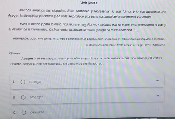 Vivir juntos
Muchos amamos las ciudades Ellas contienen y representan lo que fuimos y lo que queremos ser.
Acogen la diversidad planetaria y en ellas se produce una parte sustancial del conocimiento y la cultura.
Para lo bueno y para to malo, nos representan. Por muy alejados que se pueda vivir,condicionan la vida y
el devenir de la humanidad. Ciclicamente, la ciudaq se rebela y exige su reconsideración. ()
HERREROS, Juan. Vivir juntos In: El Pais Semana/ (online)España, 2021. Disponible en https://elpais.com/eps/2021-05-277las-
ciudades-nos-representan.html!Acceso el: 17 jun 2023. (Adaptado.)
Obseva:
Acogen la diversidad planetaria yen ellas se produce una parte sustancial del conocimiento y la cultura.
El verbo acoger puede ser sustituido, sin cambio de significado, por:
A
renegar
B
albergar
C
censurar