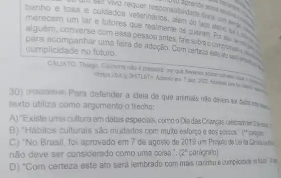 vivo requer responsabilidade diaria e escolhas
questions
banho e tosa e cuidados veterinários
queiram. Por
merecem um lar e tutores que realmente os
alguém, converse com essa pessoa antes fale sobre o compromisso school
para acompanhar uma feira de adoção . Com certeza lembrations
cumplicidade no futuro.
CALIXTO, Thiago. Cachorro nào é presente: por que devemos acabar com
1/3HiTL6T>. Acesso em: 7 dez. 2022. Adaptado para lins
30) (Pos2068H6) Para defender a ideia de que animais não devem ser dados oono pen
texto utiliza como argumento o trecho:
A) "Existe uma cultura em datas especiais, como o Dia das Crianças, celebrado
B) "Hábitos culturais são mudados com muito esforço e aos poucos . (19 paragrab
C) "No Brasil, foi aprovado em 7 de agosto de 2019 um Projeto de Lei da
não deve ser considerado como uma coisa.".
2^circ  parágrafo)
D) "Com certeza este ato será lembrado com mais carinho e cumplicidade no fast?