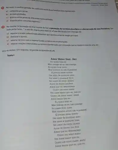 vǎn como pano để fundo đã trǎm.
tompo-e-vento-2-versao/noticialo tempo-o-o-vento-2-vertiao ghtmi
Acesso em: 10 nov 2023
No texto, o conflito gerador do confronto entre duas familias está expresso em:
a) conquista por terras
b) amores proibidos.
c) guerras entre povos de diferentes nacionalidades
d) disputa pelos costumes regionais.
No trecho "A formação do Rio Grande do Sul, a povoação do território brasileiro e a demarcação de suas fronteiras for-
jada pelas lutas...", o uso da vírgula para separar a frase destacada tem intenção de:
a) separara oração subordinada adverbial que aparece antes da oração principal.
b) destacaro aposto.
c) separar termos com a mesma função sintática em enumerações.
d) separar oraçōes intercaladas ou termos coordenados por conjunção que se repetem mais de uma vez.
Leia os textos. Em seguida, responda às questōes 6 a 8.
Texto I
Amor Maior (feat. Jão)
Eu quero ficar só
Mas comigo só eu nào consigo
Eu quero ficar junto
Mas sozinho só não é possivel
E preciso amar direito
Um amor de qualque jeito
Ser amor a qualquer hora
Ser amor de corpo inteiro
Amor de dentro pra fora
Amor que eu desconheço
Quero um amor maior
Um amor maior que eu, que eu
Quero um amor maior yeah!
Amor maior que eu
Eu quero ficar só
Mas comigo só eu não consigo
Eu quero ficar junto
Mas sozinho assim não é possivel
Epreciso amar direito
Um amor de qualquer jeito
Ser amor a qualquer hora
Ser amor de corpo inteiro
Amor de dentro pra fora
Amor que eu desconheçO
Quero um amor maior
Um amor maior que eu
Quero um amor maior yeah!
Amor maior que eu que eu