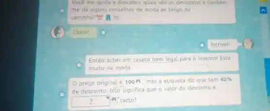 Vocé me ajuda a descobrir quais são os descontos e também
me dá alguns conselhos de moda ao longo do
caminho?all
Claro!
Então achei um casaco bem legal para o inverno!Está
muito na moda.
preço original é 100 mas a etiqueta diz que tem
40% 
de desconto Isso significa que o valor do desconto é
square  A. certo? ?