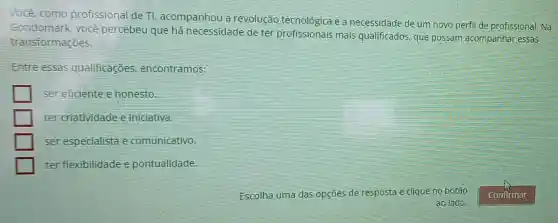 Você, como profissional de TI , acompanhou a revolução tecnológica e a necessidade de um novo perfil de profissional. Na
Gondomark, vocé percèbeu que hả necessidade de ter profissionais mais qualificados, que possam acompanhar essas
transformações.
Entre essas qualificaçōes encontramos:
ser eficiente e honesto.
ter criatividade e iniciativa.
ser especialista e comunicativo.
ter flexibilidade e pontualidade.