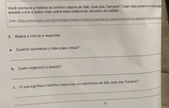 Vocé conhece a historis do bolinho caipira de Sáo José dos Campos?Caso seja possivel s tenha intere
acesse o link 6 saiba mais sobre osse tradicional alimento da cidade.
Link: https://www.meon.com br/noticias/mya ale/conheco	tradicional-bolinho
3. Releia a noticia e responda:
a. Quando aconteceu o bate papo virtual?
__
evento?
__
c. Que significa o bolinho caipira ser um patrimônio de Sáo José dos Campos?
__