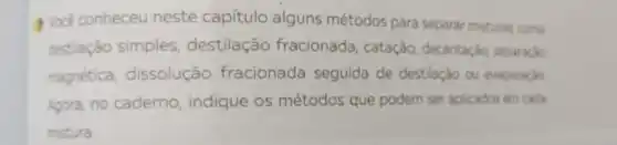 Vocé conheceu neste capítulo alguns métodos para separar misturas como
destilação simples destilação fracionada, catação decantacio, separação
magnética dissolução fracionada seguida de destilaçǎo ou evaporacio
Agora, no caderno indique os métodos que podem ser aplicados em cada
mistura.