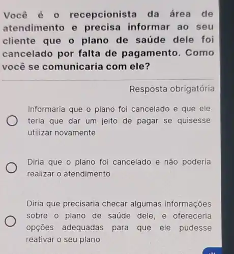 Você ecepcion ista da área de
atendime nto e precisa inform ar ao seu
cliente que o plano de saúde dele foi
cancelado por falta de pagamento . Como
você se comunicaria com ele?
Resposta obrigatória
Informaria que o plano foi cancelado e que ele
teria que dar um jeito de pagar se quisesse
utilizar novamente
Diria que o plano foi cancelado e não poderia
realizar o atendimento
Diria que precisaria checar algumas informações
sobre o plano de saúde dele, e ofereceria