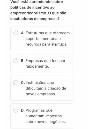 Você está aprendendo sobre
políticas de incentivo ao
empreended prismo. O que são
incubadoras de empresas?
A . Estruturas ; que oferecem
suporte , mentoria e
recursos para startups.
B . Empresas que fecham
rapidamente.
C . Instituições que
dificultam a criação de
novas empresas.
D . Programas que