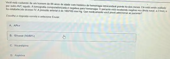 Você está cuidando de um homem de 66 anos de idade com histórico de hemorragia intracerebral grande há dois meses. Ele está sendo avaliado
por outro AVC agudo A tomografia computadorizada é negativa para hemorragia. O paciente está recebendo oxigênio via cânula nasal, a
21/min,
foi estabelecido acesso IV. A pressão
180/100mmHg
Que medicamento você prevê administrar ao paciente?
Escolha a resposta correta e selecione Enviar.
A. APt-r
B. Glicose (SG50% )
C. Nicardipina
D. Aspirina