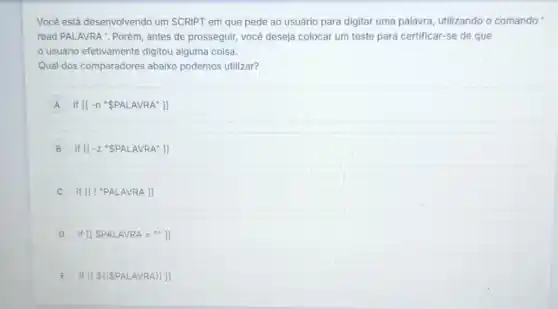 Você está desenvolvendo um SCRIPT em que pede ao usuário para digitar uma palavra utilizando o comando
read PALAVRA : Porém , antes de prosseguir, você deseja colocar um teste para certificar-se de que
usuário efetivamente digitou alguma coisa.
Qual dos comparadores abaixo podemos utilizar?
A if [[-n'' PALAVRA'']]
B if [[-z^ast  PALAVRA'']]
if [[!''PALAVRA]]
D if II SP ALAV RA = "]l
E if II SII SPALA VRA) 1]