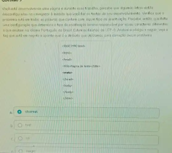 Você está desenvolvendo uma página e durante esse trabalho, percebe que algumas letras estão
desconfiguradas no navegador à medida que você faz as testes de seu desenvolvimento Verifica que o
problema está em todas as palavras que contam com algum tipo de acentuação. Percebe, então, que falta
uma configuração que determina o tpo de codificação bindria responsavel por esses caracteres diferentes
e que existem no idioma Portugués do Brasil Estamos falando do UTF 8. Analise o código a seguir, veja a
tag que está em negrito e aponte qualéo atributo cue utilizamos para correção desse problema.
square 
<IDOCTYPE htmb
chtml>
<head>
ctitle>Pagina de teste</title>
<meta>
</head>
<body?
(foody)
charset
href
src
neight