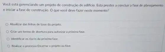 Você está gerenciando um projeto de construção de edificio. Está prestes a concluir a fase de planejamento
e iniciar a fase de construção. O que você deve fazer neste momento?
Atualizar das linhas de base do projeto.
Criar um termo de abertura para autorizar a próxima fase.
Identificar os riscos da próxima fase.
Realizar o processo Encerrar o projeto ou fase.