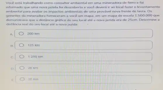 Você está trabalhando como consultor ambiental em uma mineradora de ferro e foi
informado que uma nova jazida foi descoberta e você deverá ir ao local fazer o levantamento
ambiental para avaliar os impactos ambientais de uma provável nova frente de lavra. Os
gerentes da mineradora forneceram a você um mapa, em um mapa de escala 1:500.000 que
demonstrava que a distância gráfica do seu local até a nova jazida era de 25cm.Determine a
distância real do seu local até a nova jazida.
A
200 km
B
125 km
1.250 km
20 km
25 km