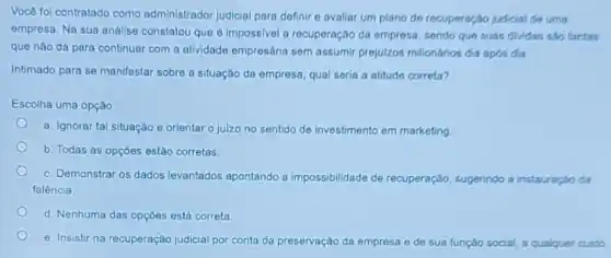 Você foi contratado como administrador judicial para dofinir o avaliar um plano do recuporação judicial do uma
empresa. Na sua análise constatou que é impossivel a recuperação da empresa sondo quo suas dividas sao tantas
que nào dá para continuar com a atividado empresária sem assumir prejulzos milionários dia apos dia
Intimado para se manifestar sobre a situação da empresa, qual seria a atitude correta?
Escolha uma opção:
a. Ignorar tal situação e orientar o juizo no sentido de investimento em marketing
b. Todas as opções estǎo corretas.
c. Demonstrar os dados levantados apontando a impossibilidade de rec recuperação, sugerindo a instauração da
falência.
d. Nenhuma das opções está correta.
e. Insistir na recuperação judicial por conta da preservação da empresa e de sua função social a qualquer custo