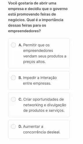 Você gostaria de abrir uma
empresa e decidiu que o governo
está promovendo feiras de
negócios . Qual e a importância
dessas feiras para os
empreendedores?
A . Permitir que os
empreendedores
vendam seus produtos a
preços altos.
B . Impedir a interação
entre empresas.
C . Criar oportunidades de
networking e divulgação
de produtos e serviços.
D . Aumentar a