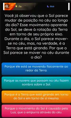 Você já observou que o Sol parece
mudar de posição no céu ao longo
do dia I? Esse movimento aparente
do Sol . se deve ờ rotação da Terra
em torno de seu próprio eixo.
Durante o dia , O Sol parece mover-
se no céu , mas , nơ verdade , é a
Terra que está girando . Por que o
Sol parece se mover no céu durante
dia?
Porque ele está se movendo fisicamente ao
redor da Terra.
Porque as nuvens que passam no céu fazem
sombra sobre o Sol.
Porque e a Terra que está girando em torno
do Sole em torno de si mesma.
Porque o movimento do Sol é causado pela
Lua , que o empurra através do céu.