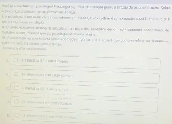 Você já ouviu falar em psicologia? Psicologia significa, de maneira geral, o estudo da psique humana. Sobre
a psicologia, destacam-se as afirmativas abaixo:
1. A psicologia é um vasto campo de saberes e métodos, cujo objetivo é compreender o ser humano, que é
um ser complexo e múltiplo
III. Quando utilizamos termos da psicologia no dia a dia, baseados em um conhecimento espontâneo de
tentativa e erro, dizemos que é a psicologia do senso comum.
III. A psicologia apresenta uma única abordagem teórica que é aquela que compreende o ser humano a
partir de seus conteúdos inconscientes.
Assinale a alternativa correta
A afirmativa IIé a única correta
As afirmativas Le III estão corretas
A afirmativa IIIé a única correta
As afirmativas Lell estão corretas
As afirmativas I, II ell estão corretas