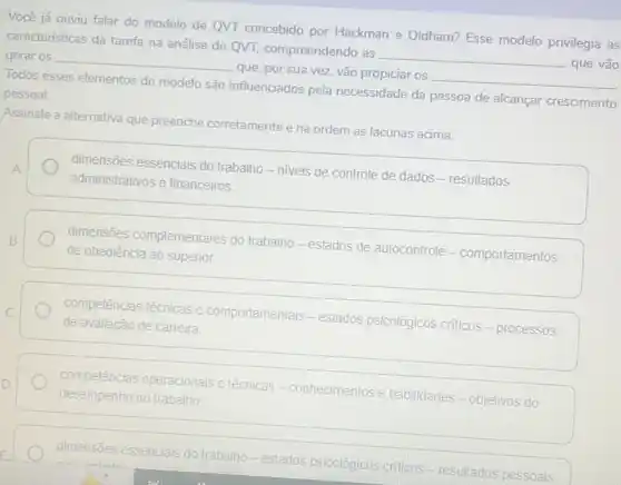 Você já ouviu falar do modelo de QVT concebido por Hackman e Oldham? Esse modelo privilegia as
características da tarefa na análise de QVT.compreendendo as
__
que vão
gerar os __
__
Todos esses elementos do modelo são influenciados pela necessidade da pessoa de alcançar crescimento
que, por sua vez vão propiciar os
pessoal.
Assinale a alternativa que preenche corretamente e na ordem as lacunas acima.
dimensões essenciais do trabalho - niveis de controle de dados -resultados
administrativos e financeiros
dimensões complementares do trabalho-estados de autocontrole - comportamentos
de obediência ao superior.
competências técnicas e comportamentais - estados psicológicos criticos -processos
de avaliação de carreira
competências operacionais e técnicas - conhecimentos e habilidades-objetivos do
desempenho no trabalho.
dimensões e essenciais
lais do trabalho-estados psicológicos criticos - resultados pessoais