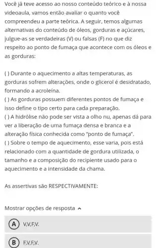 Você já teve acesso ao nosso conteúdo teórico e à nossa
videoaula, vamos então avaliar o quanto você
compreendeu a parte teórica. A seguir, temos algumas
alternativas do conteúdo de óleos gorduras e açúcares,
julgue-as se verdadeiras (V) ou falsas (F) no que diz
respeito ao ponto de fumaça que acontece com os óleos e
as gorduras:
( ) Durante o aquecimento a altas temperaturas , as
gorduras sofrem alterações, onde o glicerol é desidratado,
formando a acroleína.
( ) As gorduras possuem diferentes pontos de fumaça e
isso define o tipo certo para cada preparação.
( ) A hidrólise não pode ser vista a olho nu, apenas dá para
ver a liberação de uma fumaça densa e branca e a
alteração física conhecida como "ponto de fumaça".
( ) Sobre o tempo de aquecimento, esse varia, pois está
relacionado com a quantidade de gordura utilizada, o
tamanho e a composição do recipiente usado para o
aquecimento e a intensidade da chama.
As assertivas são RESPECTIVAMENTE:
Mostrar opções de resposta
A A V,V,F,V.
B F,V,F,V.