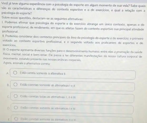 Você já teve alguma experiência com a psicologia do esporte em algum momento da sua vida?Sabe quais
são as caracteristicas e differenças do contexto esportivo e o de exercicios e qual a relação com a
psicologia do esporte?
Sobre essas questōes, destacam -se as seguintes afirmativas:
I. Podemos afirmar que psicologia do esporte e do exercicio abrange um único contexto, apenas o do
esporte profissional, de rendimento em que os atletas fazem do contexto esportivo sua principal atividade
profissional.
II. Podemos considerar dois contextos principais da área da psicologia do esporte e do exercicio: o primeiro
voltado ao contexto esportivo profissional, e o segundo voltado aos praticantes de esportes e de
exercicios.
III. O esporte apresenta diversas funções para o desenvolvimento humano, entre elas a promoção da saúde
fisica, mental, social e bem-estar. Ele passa a ter diferentes manifestações da nossa cultura corporal de
movimento, estando presente nas nossas práticas corporais.
Agora, assinale a alternative correta:
Está correta somente a afirmativa II.
Estão corretas somente as afirmativas I e II.
Estão corretas todas as afirmativas: I, II e III.
Estão corretas somente as afirmativas le III
Estão corretas somente as afirmativas II e III.