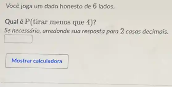 Você joga um dado honesto de 6 lados.
Qual é P(tirar menos que 4)?
Se necessário , arredonde sua resposta para 2 casas decimais.
square