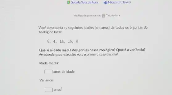 Você pode precisar de:(1) Calculadora
Você descobriu as seguintes idades (em anos) de todos os 5 gorilas do
zoológico local:
8,4,14,16,8
Qual é a idade média dos gorilas nesse zoológico? Qual é a variância?
Arredonde suas respostas para a primeira casa decimal.
Idade média:
square  anos de idade
Variância:
square anos^2