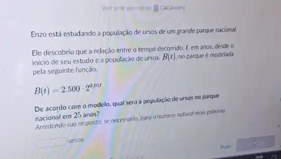 Vocé pode precisar de:E Calculadora
Enzo está estudando a população de ursos de um grande parque nacional.
Ele descobriu que a relação entre o tempo decorrido, t, em anos desde o
inicio de seu estudo e a população de ursos,
B(t) no parque é modelada
pela seguinte função.
B(t)=2.500cdot 2^0,01t
De acordo com o modelo, qual será a população de ursos no parque
nacional em 25 anos?
Arredonde sua resposta se necessario, para o número natural mais próximo.
square 
ursos