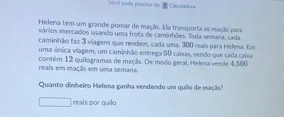 Você pode precisar de:E Calculadora
Helena tem um grande pomar de maçãs. Ela transporta as maçãs para
vários mercados usando uma frota de caminhões Toda semana, cada
caminhão faz 3 viagens que rendem, cada uma ,300 reais para Helena . Em
uma única viagem, um caminhão entrega 50 caixas, sendo que cada caixa
contém 12 quilogramas de maçãs: De modo geral, Helena vende 4.500
reais em maçãs em uma semana.
Quanto dinheiro Helena ganha vendendo um quilo de maçãs?
square  reais por quilo