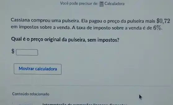 Você pode precisar de:[ii) Calculadora
Cassiana comprou uma pulseira. Ela pagou o preço da pulseira mais 0,72
em impostos sobre a venda. A taxa de imposto sobre a venda é de 6% .
Qual é o preço original da pulseira, sem impostos?
 square