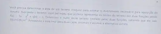 Vocé precisa determinar a área de um terreno irregular para estimar o investimento necessáno para aquisção do
mesmo. Avaliando o terreno vocé percebeu que poderia representar os limites do terreno por duas funçōes sendo
f(x)=5x-x^2eg(x)=x
Determine o custo deste terreno limitado pelas duas funçoes, sabendo que ele vale RS150.00/m^2
Arredonde a área final para duas casas decimais e assinale a alternativa correta.