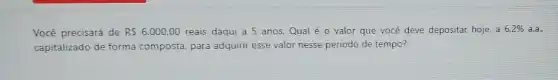 Você precisará de RS6.000,00 reais daqui a 5 anos.Qual é 0 valor que você deve depositar hoje, a 6,2%  a.a.
capitalizado de forma composta, para adquirir esse valor nesse periodo de tempo?