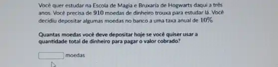 Você quer estudar na Escola de Magia e Bruxaria de Hogwarts daqui a três
anos. Você precisa de 910 moedas de dinheiro trouxa para estudar lá . Você
decidiu depositar algumas moedas no banco a uma taxa anual de 10% 
Quantas moedas você deve depositar hoje se você quiser usar a
quantidade total de dinheiro para pagar o valor cobrado?
square  moedas