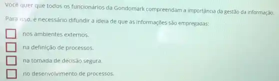 Você quer que todos os funcionários da Gondomark compreendam a importância da gestão da informação.
Para isso, é necessário difundir a ideia de que as informações são empregadas:
nos ambientes externos.
na definição de processos.
na tomada de decisão segura.
no desenvolvimento de processos.