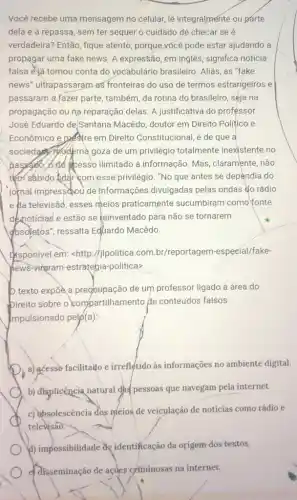 Você recebe uma mensagem no celular, lê integralmente ou parte
dela e a repassa , sem ter sequer o cuidado de-checar se é
verdadeira? Então, fique atento, porque vócê pode estar ajudando a
propagar uma fake news . A expressão, em inglês significa notícia
falsa e)á tomou conta do vocabulário brasileiro .Aliás, as "fake
news" ultrapassaram as fronteiras do uso de termos estrangeiros e
passaram a fazer parte , também, da rotina do brasileiro, séja na
propagação ou na reparação delas. A justificativa do professor
José Eduardo de/Santana Macêdo, doutor em Direito Politico e
Econômico e pastre em Direito Constitucional, é de que a
sociedary thodema goza de um privilégio totalmente inexistente no
ilimitado à informação. Mas , claramente, não
tem sábido lidar com esse privilégio. "No que antes se dependia do
jomal impressiou de informações divulgadas pelas ondas do rádio
e Aa televisāo, esses meios praticamente sucumbiram como fonte
dexnoticias'e estão se keinventado para não se tornarem
dbsoletos", ressalta Equardo Macêdo.
thsponivel em:<http://jpolitica.com br/reportagem-especíal/fake-
bews-vingram-estrategia -politica>
b texto expoe a preggupação de um professor ligado à área do
bireito sobre o compartilhamento de conteúdos falsos
mpulsionado pelp (a)
D
a) acesso facilitado e irrefletido às informações no ambiente digital.
b) displicência natural gh pessoas que navegam pela internet.
c) absolescência dos meios de veiculação de noticias como rádio e
televisao.
b) impossibilitade de/dentificação da origem dos-textos.
e. disseminação de ações criminosas na internet.