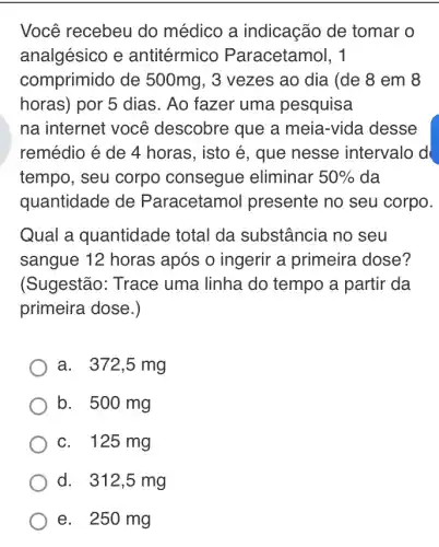 Você recebeu do médico a indicação de tomar o
analgésico e antitérmico Paracetamol, 1
comprimido de 500mg, 3 vezes ao dia (de 8 em 8
horas) por 5 dias . Ao fazer uma pesquisa
na internet você descobre que a meia-vida desse
remédio é de 4 horas, isto é, que nesse intervalo d
tempo, seu corpo consegue eliminar 50%  da
quantidade de Paracetamol presente no seu corpo.
Qual a quantidade total da substância no seu
sangue 12 horas após o ingerir a primeira dose?
(Sugestão: Trace uma linha do tempo a partir da
primeira dose.)
a. 372,5 mg
b. 500 mg
c. 125 mg
d. 312,5 mg
e. 250 mg