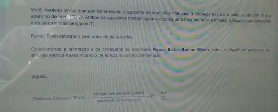 Você resolveu ler os manuais da televisão e aparelho de som. Nos manuais, a televisão irforma a potência de 200 Weo
aparelho de som 100 W. Ambos os aparelhos ficaram ligados durante uma hora na mesma tomada (utilizando um acessório
elétrico chamado benjamin-T).
Fonte: Texto elaborado pelo autor desta questão.
Considerando a afirmação e os conteúdos do livro-base Física: EJA - Ensino Médio, sobre a relação de consumo de
energia elétrica nesse intervalo de tempo, é correto afirmar que:
Adote:
Potencia Eletrron (Watt)=(energia consumida (joule))/(interrald de tempo(s))arrow P=(Delta E)/(Delta t)