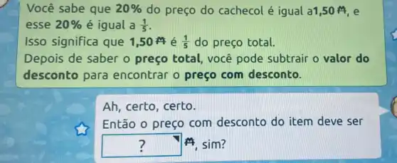 Você sabe que 20%  do preço do cachecol é igual a1,50 M,e
esse 20%  é igual a (1)/(5)
Isso significa que 1,50 M é (1)/(5) do preço total.
Depois de saber o preço total, você pode subtrair o valor do
desconto para encontrar o preço com desconto.
Ah, certo , certo.
Então o preço com desconto do item deve ser
square  14, sim? 7