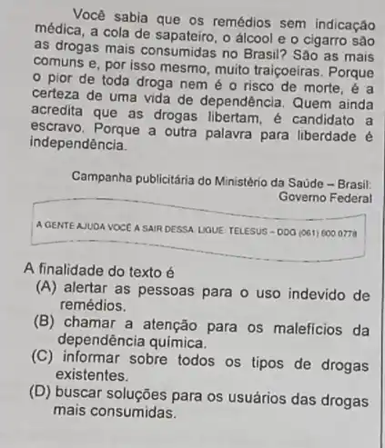 Você sabia que os remédios sem indicação
médica, a cola de o álcool e o cigarro são
as drogas mais consumidas no Brasil? Sào as mais
comuns e, por isso mesmo, muito traiçoeiras . Porque
- pior de toda droga nem é 0 risco de morte, é a
certeza de uma vida de dependência. Quem ainda
acredita que as drogas libertam, é candidato a
escravo. Porque a outra palavra para liberdade é
independência.
Campanha publicitária do Ministério da Saúde - Brasil:
Governo Federal
A GENTEAJUDA VOCEA SAIR DESSA UQUE TELESUS-DOO (061) 6000778
A finalidade do texto é
(A) alertar as pessoas para o uso indevido de
remédios.
(B) chamar a atenção para os maleficios da
dependência química.
(C) informar sobre todos os tipos de drogas
existentes.
(D) buscar soluções para os usuários das drogas