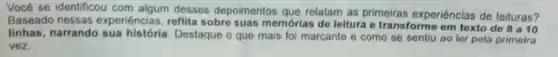 Vocé se identificou com algum desses depoimentos que relatam as primeiras experiéncias de leituras?
Baseado nessas experiéncias, refilita sobre suas memorlas de leitura e transforme em texto de
8 a 10
linhas, narrando sua Destaque o que mais foi marcante e como se sentiu ao ler pela primeira
vez.