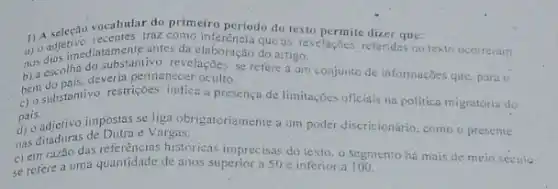 vocabular do primeiro periodo do texto permite diper ane:
1) 0 adjetive traz como inferenciodo do texto periodo do texto permite dizer que:
antes-da elaboração do aitigo.
nos dias imediasubstantivo se refere a um conjunto de informações que para o
b) a escolha deveria permanecer oculto.
c) 0 substantivo restriçoes indica a presenca de limitações oficiais na politica migratória do
pais.
d) o adjetivo impostas se liga obrigatoriamente a um poder discricionário, como o presente
e Vargas.
c) em razão das históricas imprecisas do texto o segmento há mais de meio seculo
se refere a uma quantidade de anos superior a 50e inferior.a