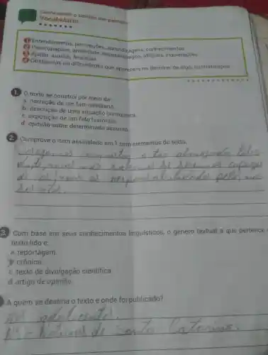 Vocabular sentido das palavras:
Vocabulário
2 competinguietações
desassossegos
(2) Ajudar, auxiliar financiad.
(4) Obstáculos ou dificuldades que aparecem no decorrer de algo;contratempos.
1.) 0 texto se constró por meio da:
a. narração de um fato cotidiano.
b. descrição de uma situação corriqueira.
c. exposição de um fato histórico.
d. opinião sobre determinado assunto.
Comprove o item assinalado em 1 com elementos do texto.
__
3. ) Com base em seus conhecimentos linguísticos, o gênero textual a que pertence
texto lido é:
a. reportagem.
b. crônica.
c. texto de divulgação cientifica.
d. artigo de opinião.
! A quem se destina o texto e onde foi publicado?