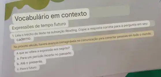 Vocabulário em contexto
Expressões de tempo futuro
1. Leia o trecho do texto na subseção Reading Copie a resposta correta para a pergunta em seu
caderno.
No próximo século, haverá avanços inimagináveis na comunicação para conectar pessoas em todo o mundo.
A que se refere a expressão em negrito?
a. Para um período incerto no passado
b. Até o presente.
c. Para o futuro.