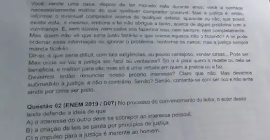 Vocb vende uma casa depois de ler morado nola durante anos; voch a conhece
nece ssariamente molhor do que qualquer comprador possivel. Mas a justica 4. entio,
informar o eventual comprador acerca de qualquer defeito aparente ou nào, que possa
existir nela, e mesmo embora a lei nào obrigue a tanto, acerca de algum problema com a
vizinhança. E, sem dúvida nem todos nos fazemos isso, nem sempre, nem completamente.
Mas quem nào vệ que seria justo fazé-lo e que somos injustos nào o fazendo? A lei pode
ordenar essa informação ou ignorar o problema, conforme os casos; mas a justica sempre
manda fazé-io.
Dir-st-4 que seria difficil, com tais exigências , ou pouco vantajoso, vender casas... Pode ser.
Mas oride se viu a justica ser facil ou vantajosa? Só 0 é para quem a recebe ou dela se
beneficia, e melhor para ele; mas só é uma virtude em quem a pratica ou a faz
Devemos entǎo renunciar nosso próprio interesse? Claro que nào. Mas devemos
submetô-lo à justica, e não o contrário. Senão?Senão, contente-se com ser rico e nào tente
ainda por cima ser justo.
Questão 02 (ENEM 2019 /DO7) No processo de convencimento do leitor, o autor desse
texto defende a idelia de que
A) a interesse do outro deve se sobrepor ao interesse pessoal.
B) a criação de leis se pauta por principios de justiça.
C) o impulso para a justica é inerente ao homem.